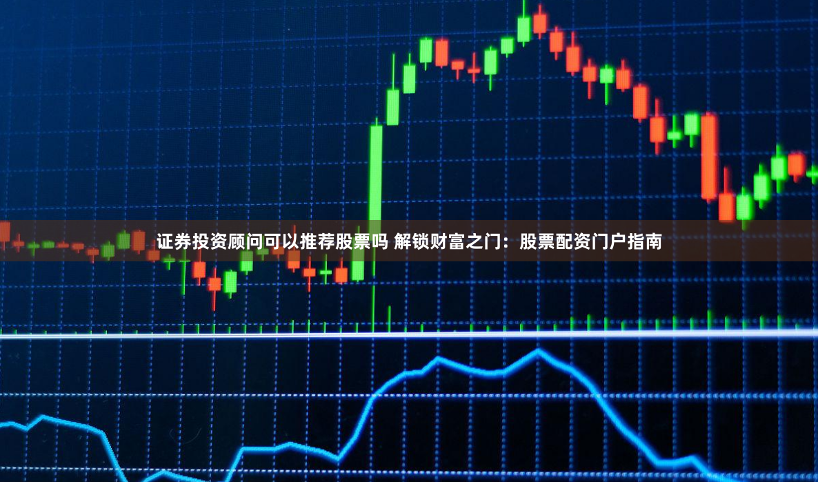 证券投资顾问可以推荐股票吗 解锁财富之门：股票配资门户指南