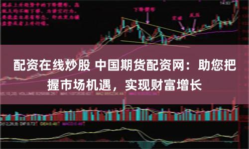 配资在线炒股 中国期货配资网：助您把握市场机遇，实现财富增长