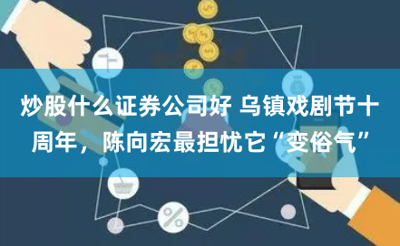 炒股什么证券公司好 乌镇戏剧节十周年，陈向宏最担忧它“变俗气”