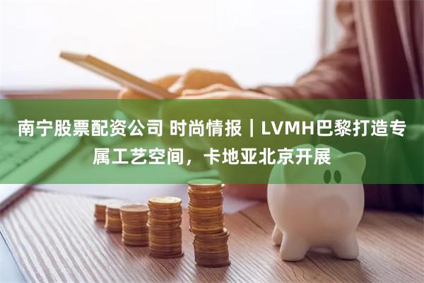 南宁股票配资公司 时尚情报｜LVMH巴黎打造专属工艺空间，卡地亚北京开展
