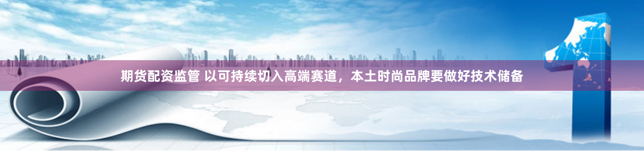 期货配资监管 以可持续切入高端赛道，本土时尚品牌要做好技术储备