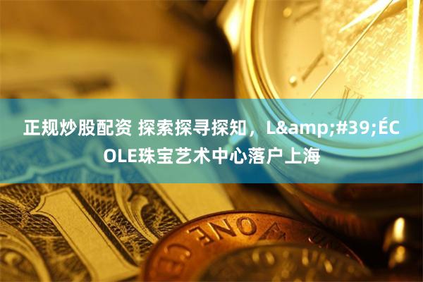 正规炒股配资 探索探寻探知，L&#39;ÉCOLE珠宝艺术中心落户上海