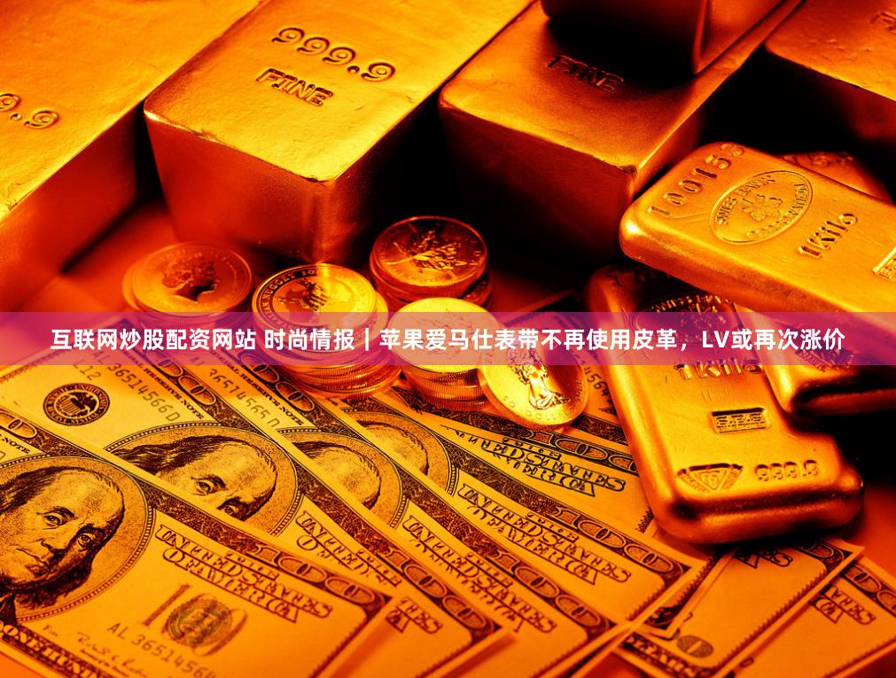 互联网炒股配资网站 时尚情报｜苹果爱马仕表带不再使用皮革，LV或再次涨价