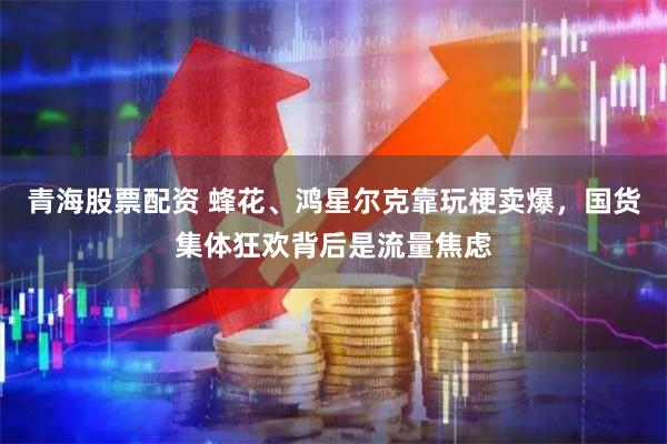 青海股票配资 蜂花、鸿星尔克靠玩梗卖爆，国货集体狂欢背后是流量焦虑