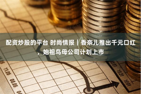 配资炒股的平台 时尚情报｜香奈儿推出千元口红，始祖鸟母公司计划上市