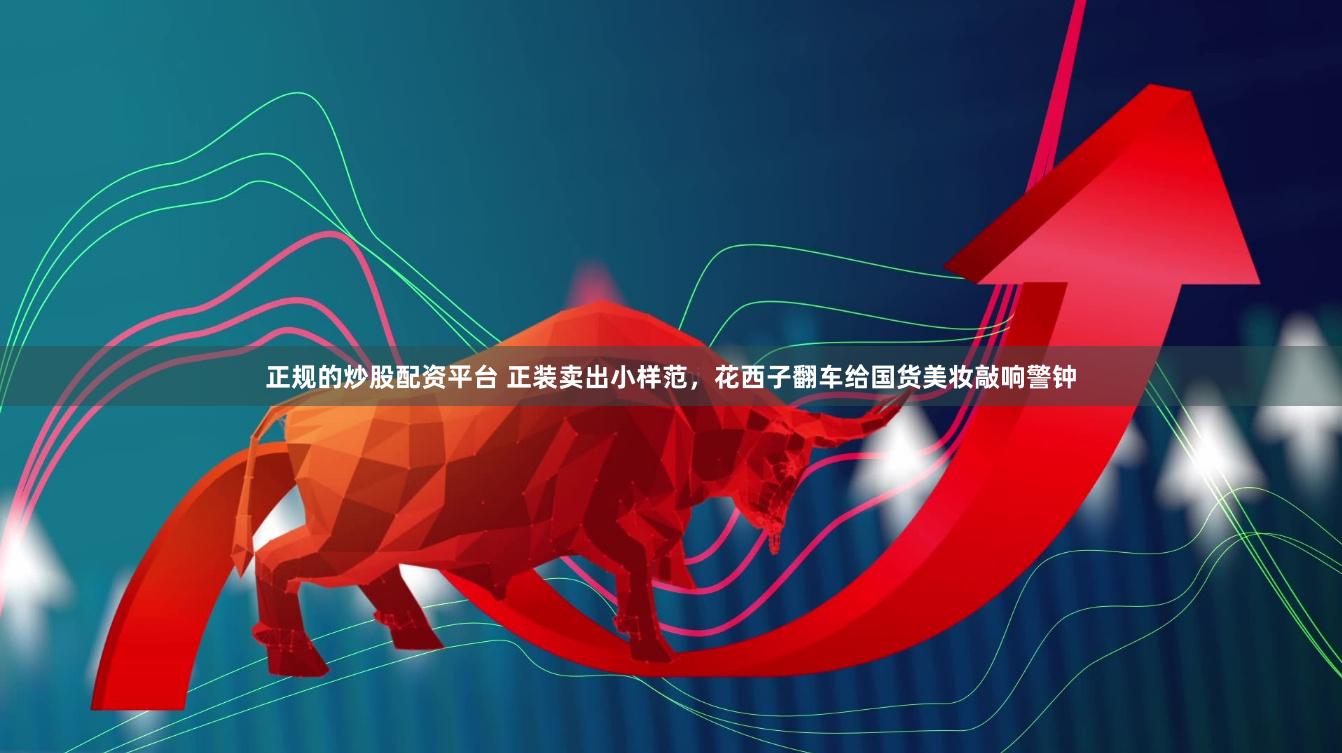 正规的炒股配资平台 正装卖出小样范，花西子翻车给国货美妆敲响警钟
