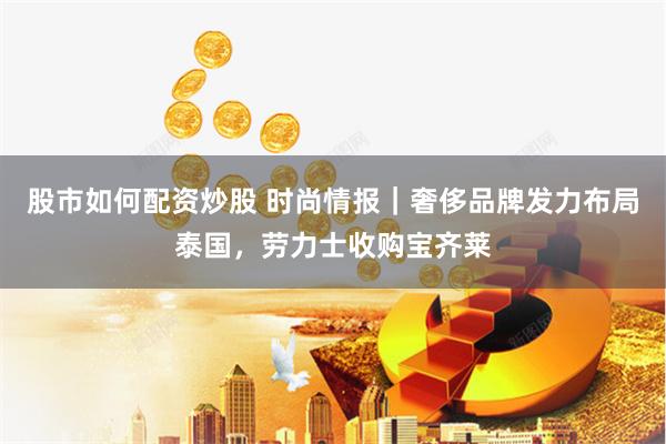 股市如何配资炒股 时尚情报｜奢侈品牌发力布局泰国，劳力士收购宝齐莱
