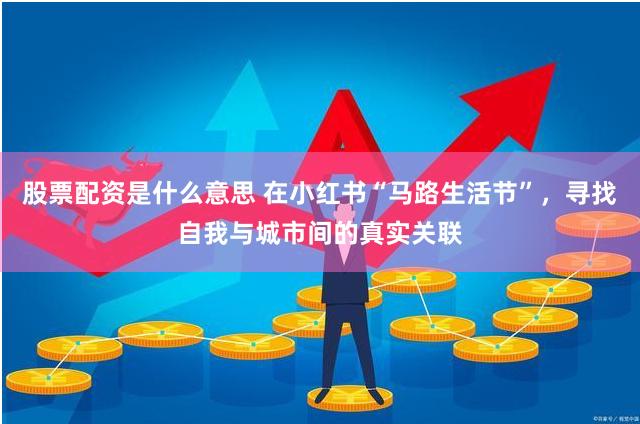 股票配资是什么意思 在小红书“马路生活节”，寻找自我与城市间的真实关联
