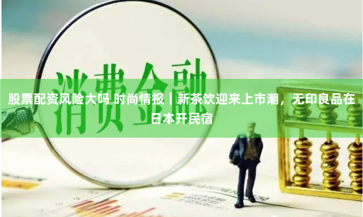 股票配资风险大吗 时尚情报｜新茶饮迎来上市潮，无印良品在日本开民宿