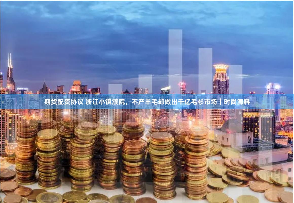 期货配资协议 浙江小镇濮院，不产羊毛却做出千亿毛衫市场｜时尚源料