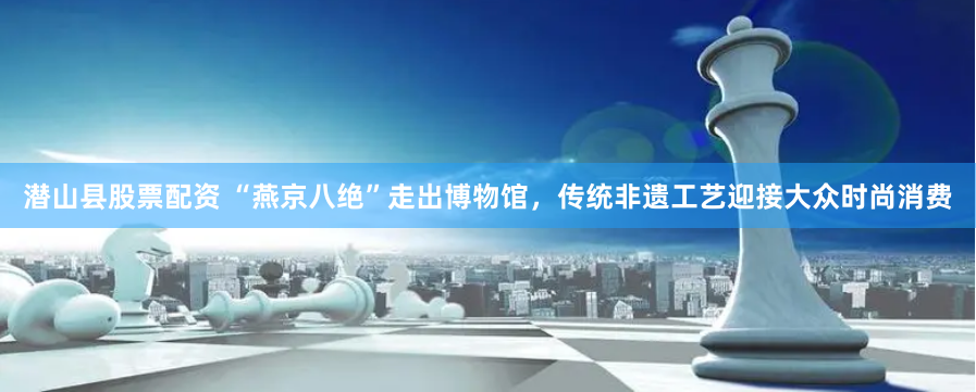 潜山县股票配资 “燕京八绝”走出博物馆，传统非遗工艺迎接大众时尚消费