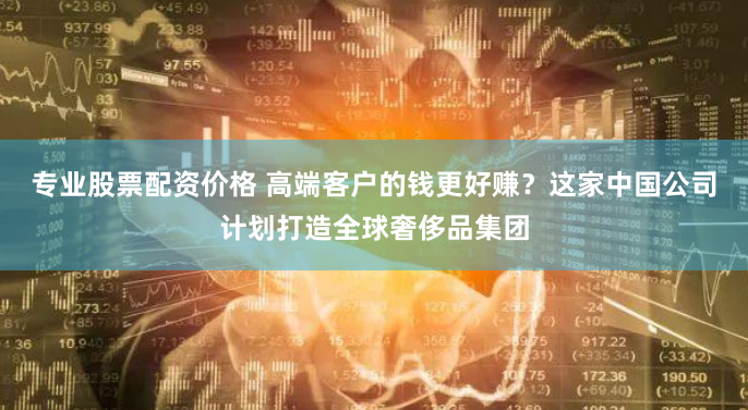 专业股票配资价格 高端客户的钱更好赚？这家中国公司计划打造全球奢侈品集团