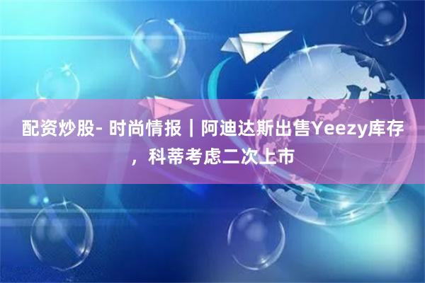 配资炒股- 时尚情报｜阿迪达斯出售Yeezy库存，科蒂考虑二次上市