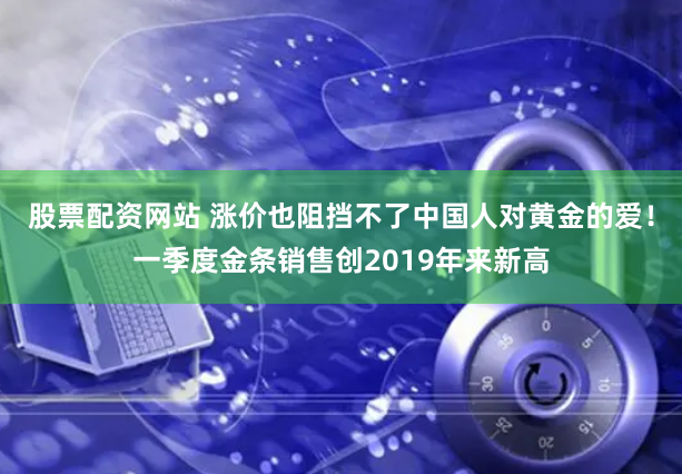 股票配资网站 涨价也阻挡不了中国人对黄金的爱！一季度金条销售创2019年来新高