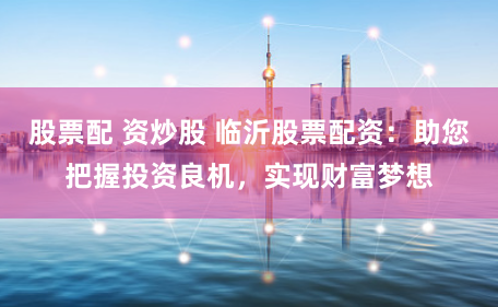 股票配 资炒股 临沂股票配资：助您把握投资良机，实现财富梦想