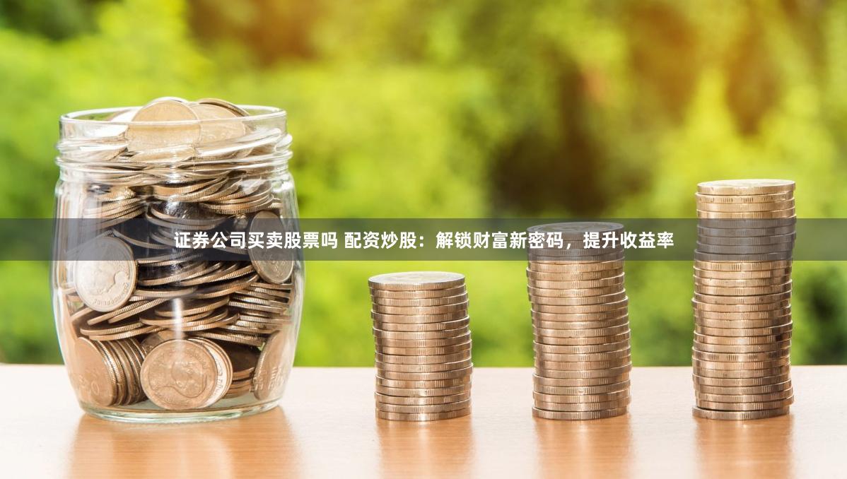 证券公司买卖股票吗 配资炒股：解锁财富新密码，提升收益率