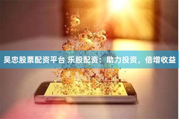 吴忠股票配资平台 乐股配资：助力投资，倍增收益