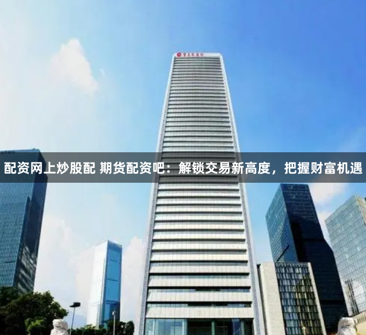 配资网上炒股配 期货配资吧：解锁交易新高度，把握财富机遇
