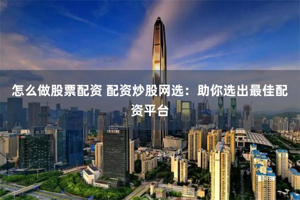 怎么做股票配资 配资炒股网选：助你选出最佳配资平台