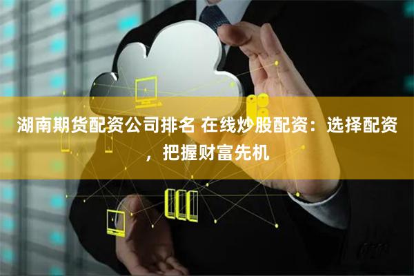 湖南期货配资公司排名 在线炒股配资：选择配资，把握财富先机