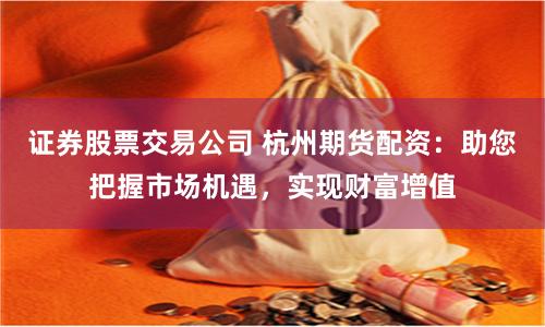 证券股票交易公司 杭州期货配资：助您把握市场机遇，实现财富增值