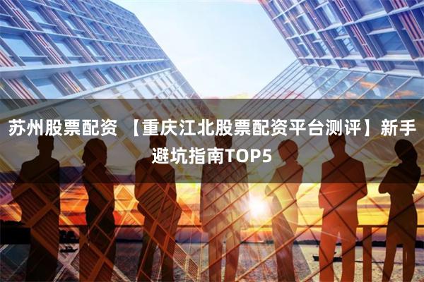 苏州股票配资 【重庆江北股票配资平台测评】新手避坑指南TOP5