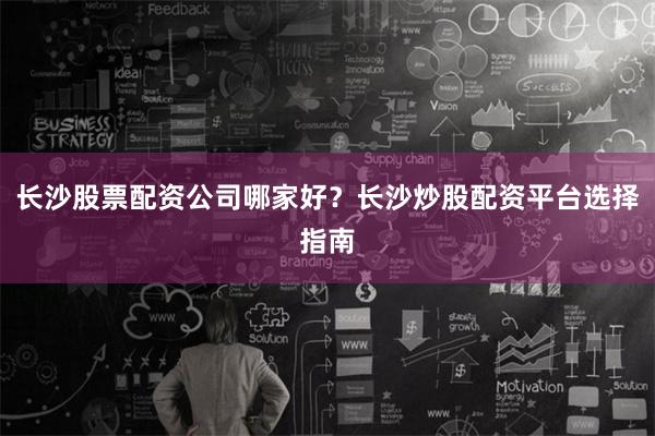 长沙股票配资公司哪家好?长沙炒股配资平台选择指南