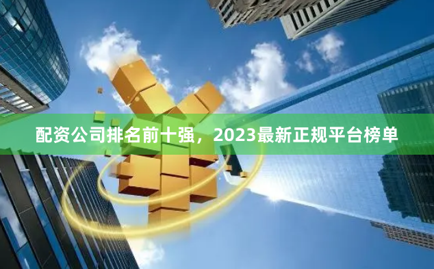 配资公司排名前十强，2023最新正规平台榜单