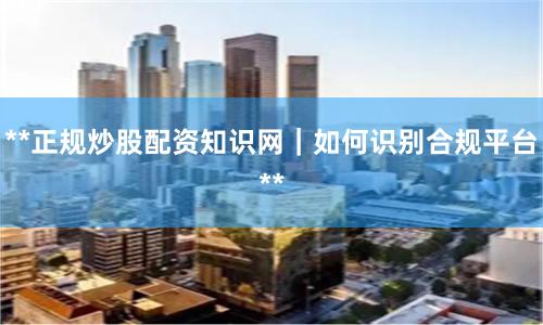 **正规炒股配资知识网｜如何识别合规平台**
