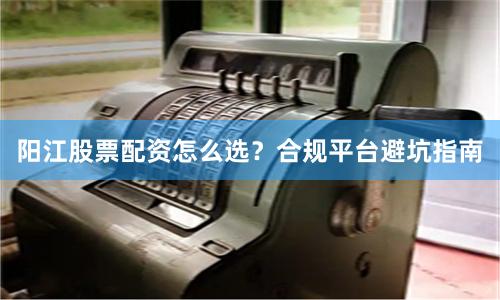 阳江股票配资怎么选？合规平台避坑指南